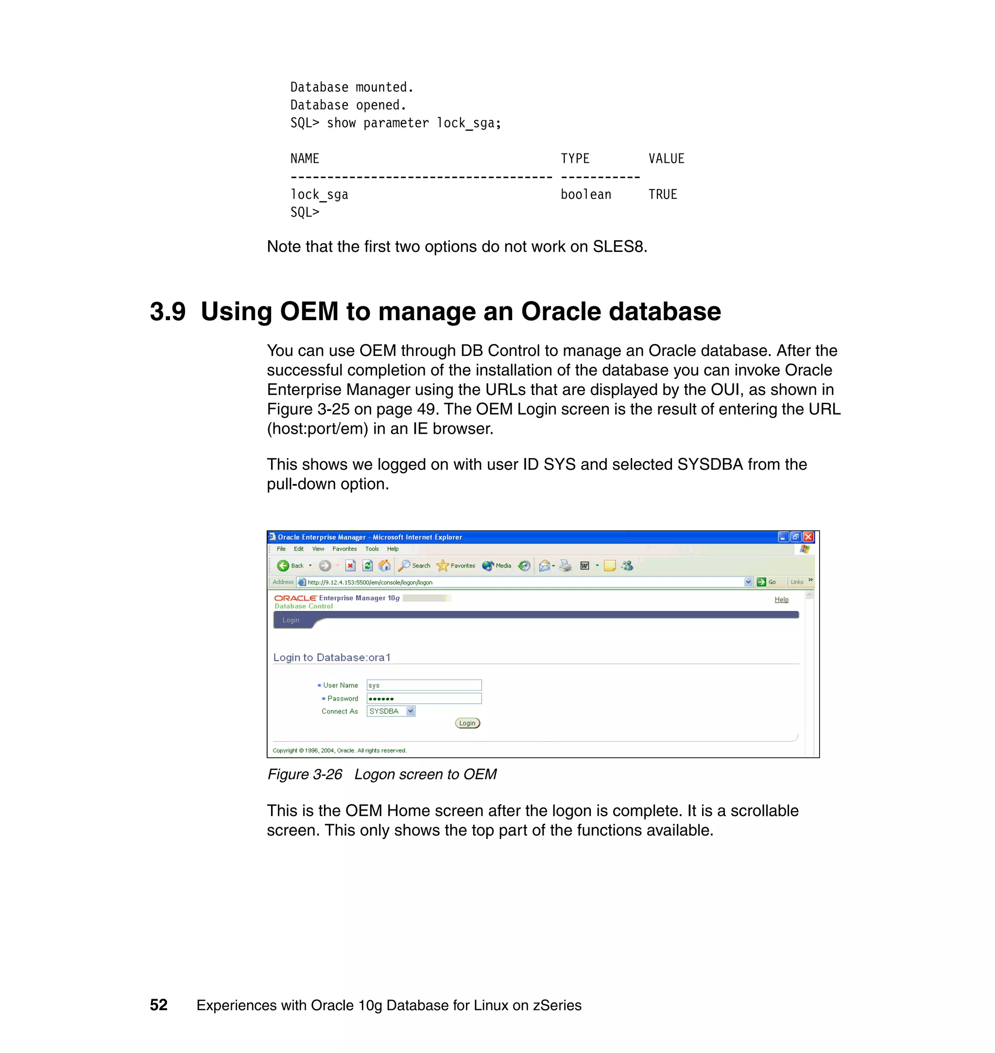 Database mounted.
                  Database opened.
                  SQL> show parameter lock_sga;

                  NAME                                 TYPE        VALUE
                  ------------------------------------ -----------
                  lock_sga                             boolean     TRUE
                  SQL>

               Note that the first two options do not work on SLES8.



3.9 Using OEM to manage an Oracle database
               You can use OEM through DB Control to manage an Oracle database. After the
               successful completion of the installation of the database you can invoke Oracle
               Enterprise Manager using the URLs that are displayed by the OUI, as shown in
               Figure 3-25 on page 49. The OEM Login screen is the result of entering the URL
               (host:port/em) in an IE browser.

               This shows we logged on with user ID SYS and selected SYSDBA from the
               pull-down option.




               Figure 3-26 Logon screen to OEM

               This is the OEM Home screen after the logon is complete. It is a scrollable
               screen. This only shows the top part of the functions available.




52   Experiences with Oracle 10g Database for Linux on zSeries
 