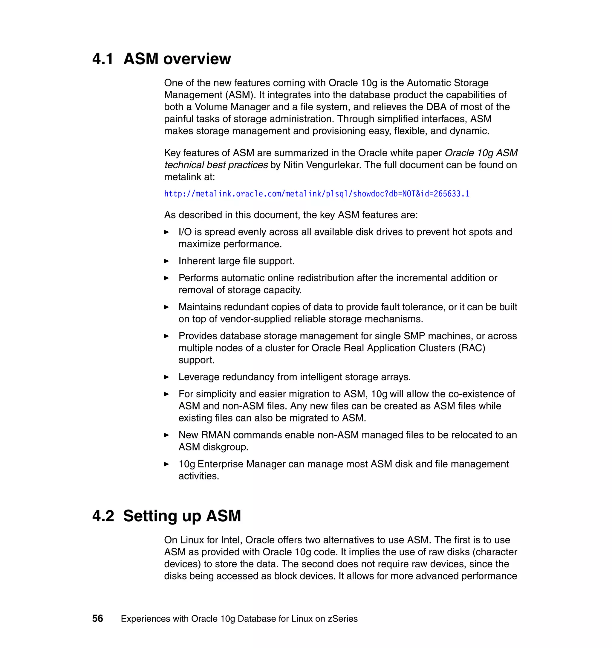 4.1 ASM overview
               One of the new features coming with Oracle 10g is the Automatic Storage
               Management (ASM). It integrates into the database product the capabilities of
               both a Volume Manager and a file system, and relieves the DBA of most of the
               painful tasks of storage administration. Through simplified interfaces, ASM
               makes storage management and provisioning easy, flexible, and dynamic.

               Key features of ASM are summarized in the Oracle white paper Oracle 10g ASM
               technical best practices by Nitin Vengurlekar. The full document can be found on
               metalink at:
               http://metalink.oracle.com/metalink/plsql/showdoc?db=NOT&id=265633.1

               As described in this document, the key ASM features are:
                  I/O is spread evenly across all available disk drives to prevent hot spots and
                  maximize performance.
                  Inherent large file support.
                  Performs automatic online redistribution after the incremental addition or
                  removal of storage capacity.
                  Maintains redundant copies of data to provide fault tolerance, or it can be built
                  on top of vendor-supplied reliable storage mechanisms.
                  Provides database storage management for single SMP machines, or across
                  multiple nodes of a cluster for Oracle Real Application Clusters (RAC)
                  support.
                  Leverage redundancy from intelligent storage arrays.
                  For simplicity and easier migration to ASM, 10g will allow the co-existence of
                  ASM and non-ASM files. Any new files can be created as ASM files while
                  existing files can also be migrated to ASM.
                  New RMAN commands enable non-ASM managed files to be relocated to an
                  ASM diskgroup.
                  10g Enterprise Manager can manage most ASM disk and file management
                  activities.



4.2 Setting up ASM
               On Linux for Intel, Oracle offers two alternatives to use ASM. The first is to use
               ASM as provided with Oracle 10g code. It implies the use of raw disks (character
               devices) to store the data. The second does not require raw devices, since the
               disks being accessed as block devices. It allows for more advanced performance



56   Experiences with Oracle 10g Database for Linux on zSeries
 