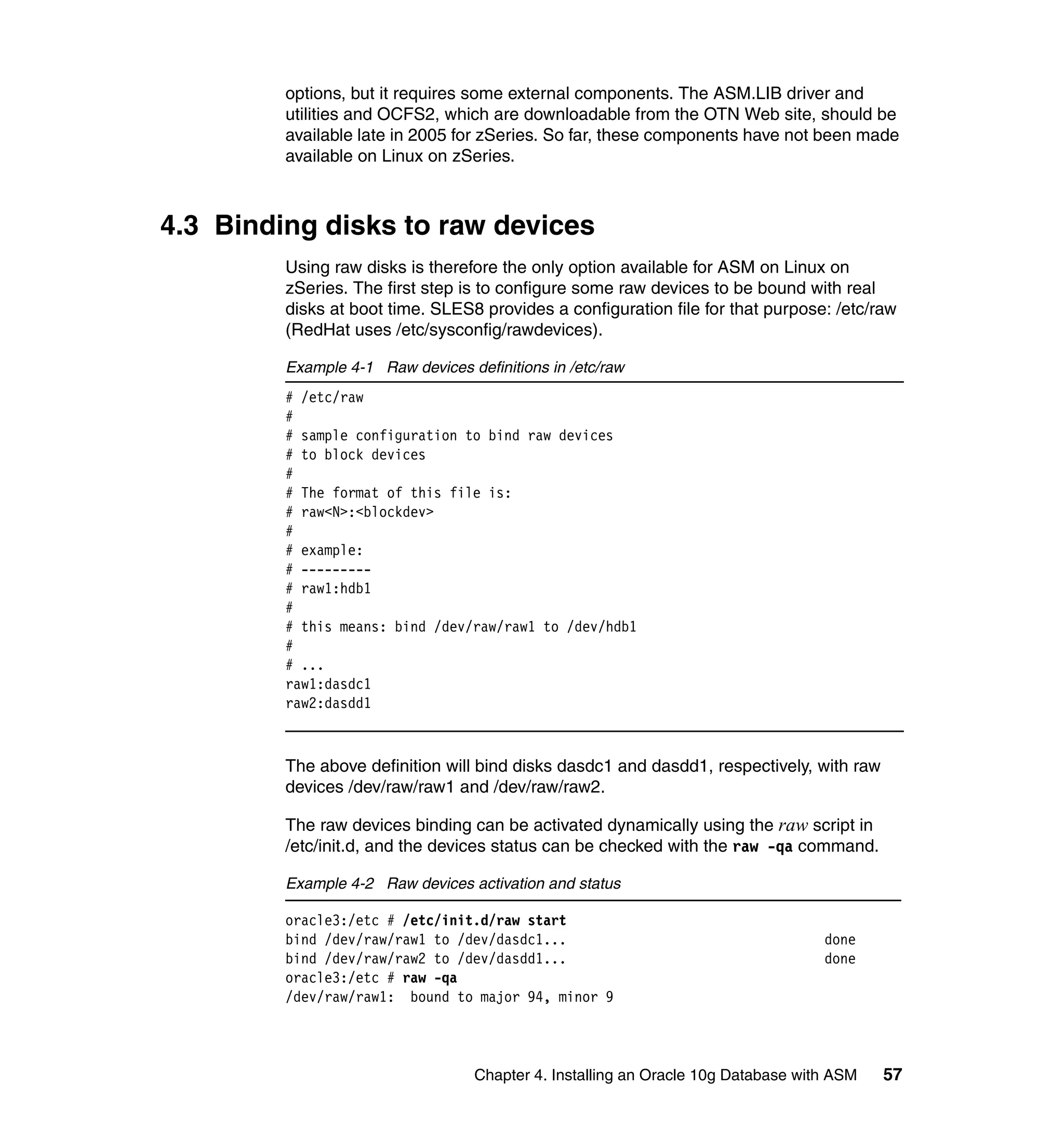 options, but it requires some external components. The ASM.LIB driver and
         utilities and OCFS2, which are downloadable from the OTN Web site, should be
         available late in 2005 for zSeries. So far, these components have not been made
         available on Linux on zSeries.



4.3 Binding disks to raw devices
         Using raw disks is therefore the only option available for ASM on Linux on
         zSeries. The first step is to configure some raw devices to be bound with real
         disks at boot time. SLES8 provides a configuration file for that purpose: /etc/raw
         (RedHat uses /etc/sysconfig/rawdevices).

         Example 4-1 Raw devices definitions in /etc/raw
         # /etc/raw
         #
         # sample configuration to bind raw devices
         # to block devices
         #
         # The format of this file is:
         # raw<N>:<blockdev>
         #
         # example:
         # ---------
         # raw1:hdb1
         #
         # this means: bind /dev/raw/raw1 to /dev/hdb1
         #
         # ...
         raw1:dasdc1
         raw2:dasdd1



         The above definition will bind disks dasdc1 and dasdd1, respectively, with raw
         devices /dev/raw/raw1 and /dev/raw/raw2.

         The raw devices binding can be activated dynamically using the raw script in
         /etc/init.d, and the devices status can be checked with the raw -qa command.

         Example 4-2 Raw devices activation and status

         oracle3:/etc # /etc/init.d/raw start
         bind /dev/raw/raw1 to /dev/dasdc1...                                      done
         bind /dev/raw/raw2 to /dev/dasdd1...                                      done
         oracle3:/etc # raw -qa
         /dev/raw/raw1: bound to major 94, minor 9




                                   Chapter 4. Installing an Oracle 10g Database with ASM   57
 