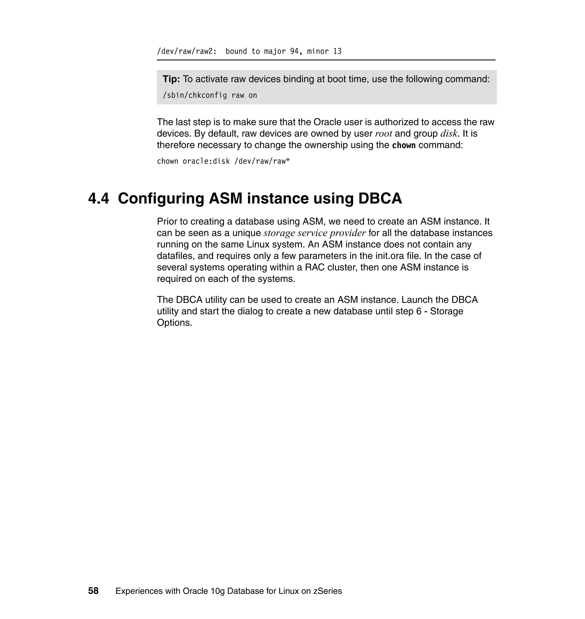 /dev/raw/raw2: bound to major 94, minor 13


                Tip: To activate raw devices binding at boot time, use the following command:
                /sbin/chkconfig raw on


               The last step is to make sure that the Oracle user is authorized to access the raw
               devices. By default, raw devices are owned by user root and group disk. It is
               therefore necessary to change the ownership using the chown command:
               chown oracle:disk /dev/raw/raw*



4.4 Configuring ASM instance using DBCA
               Prior to creating a database using ASM, we need to create an ASM instance. It
               can be seen as a unique storage service provider for all the database instances
               running on the same Linux system. An ASM instance does not contain any
               datafiles, and requires only a few parameters in the init.ora file. In the case of
               several systems operating within a RAC cluster, then one ASM instance is
               required on each of the systems.

               The DBCA utility can be used to create an ASM instance. Launch the DBCA
               utility and start the dialog to create a new database until step 6 - Storage
               Options.




58   Experiences with Oracle 10g Database for Linux on zSeries
 
