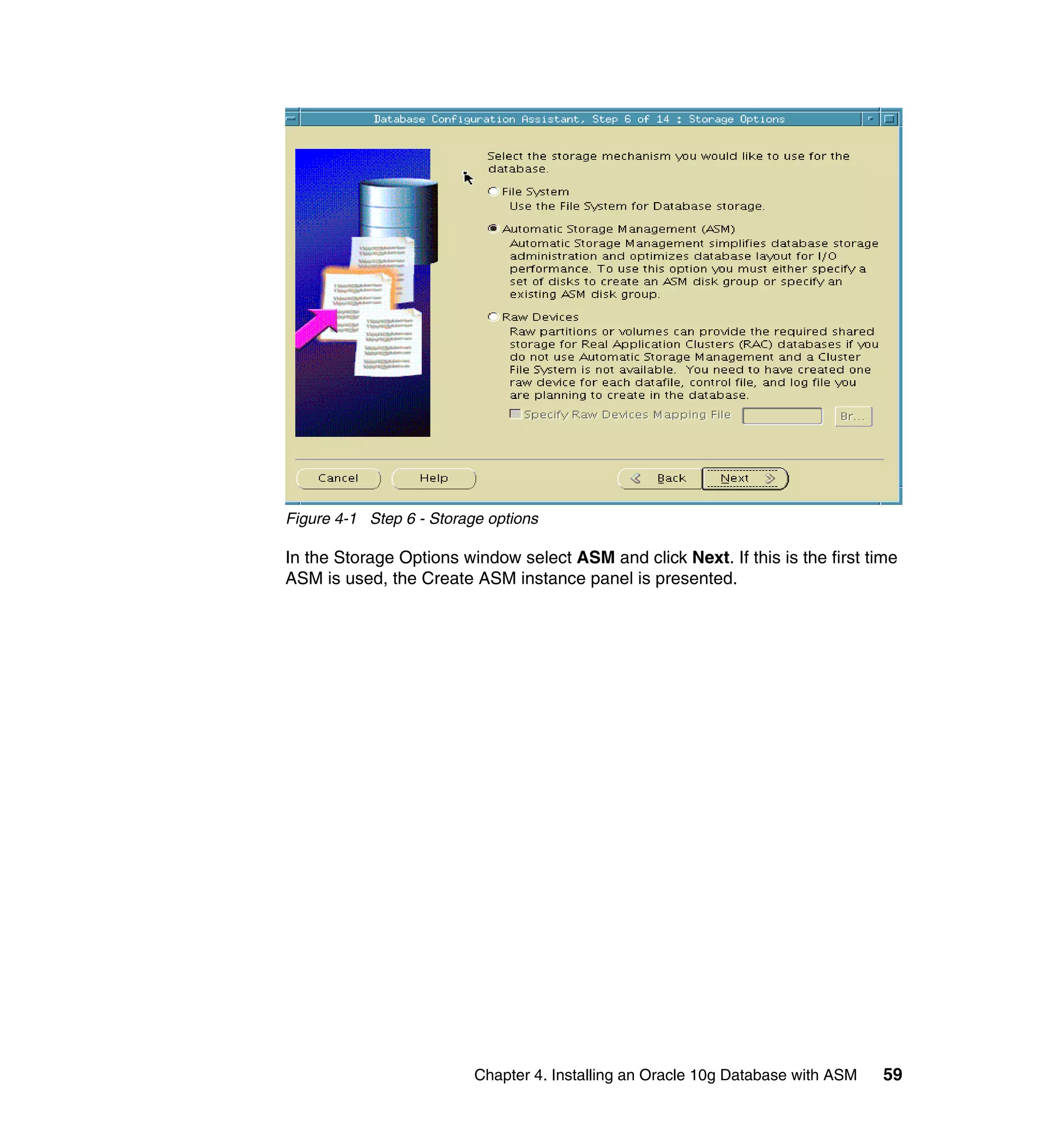 Figure 4-1 Step 6 - Storage options

In the Storage Options window select ASM and click Next. If this is the first time
ASM is used, the Create ASM instance panel is presented.




                          Chapter 4. Installing an Oracle 10g Database with ASM   59
 