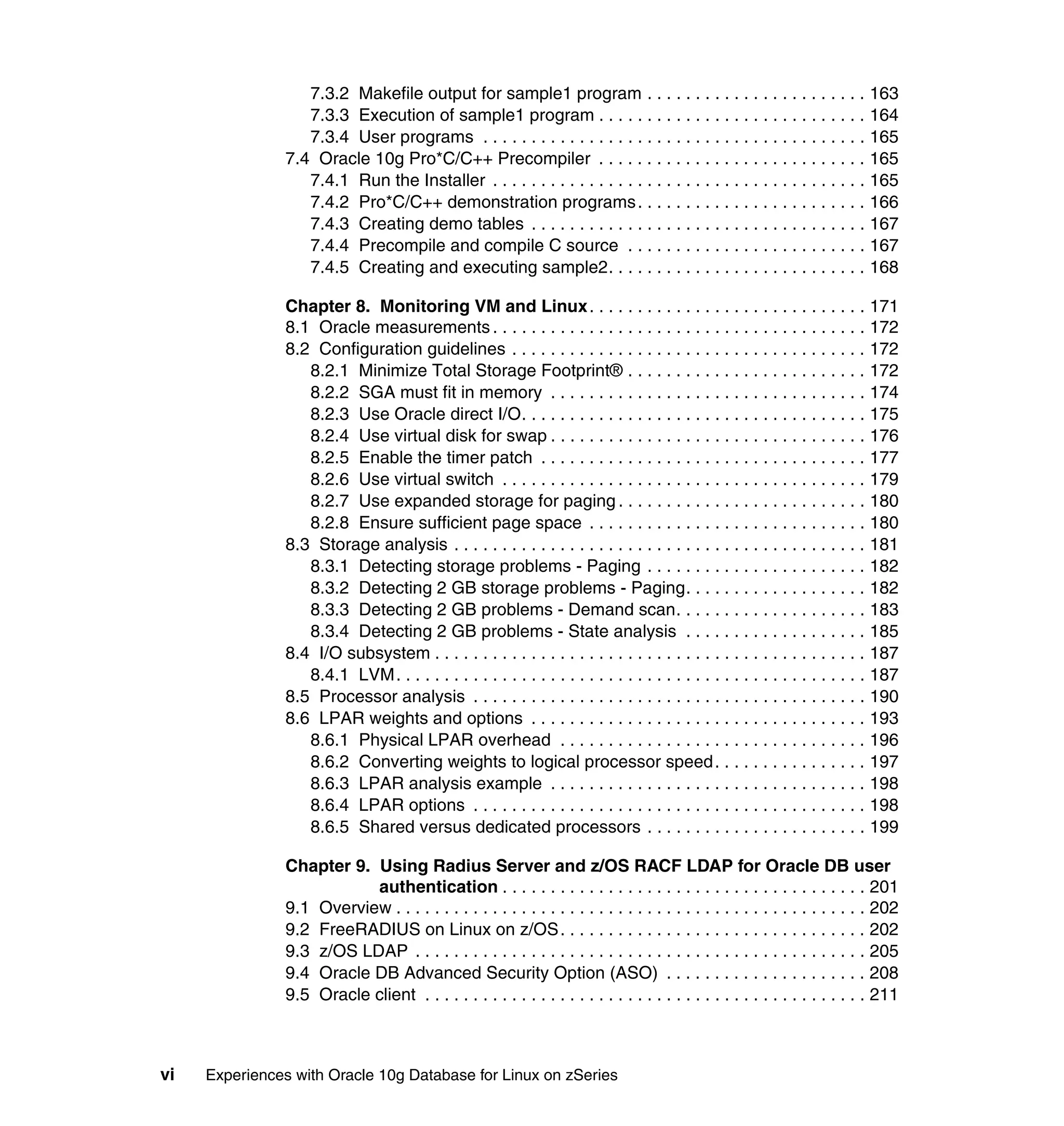 7.3.2 Makefile output for sample1 program . . . . . . . . . . . . . . . . . . . . . . . 163
                   7.3.3 Execution of sample1 program . . . . . . . . . . . . . . . . . . . . . . . . . . . . 164
                   7.3.4 User programs . . . . . . . . . . . . . . . . . . . . . . . . . . . . . . . . . . . . . . . . 165
                7.4 Oracle 10g Pro*C/C++ Precompiler . . . . . . . . . . . . . . . . . . . . . . . . . . . . 165
                   7.4.1 Run the Installer . . . . . . . . . . . . . . . . . . . . . . . . . . . . . . . . . . . . . . . 165
                   7.4.2 Pro*C/C++ demonstration programs . . . . . . . . . . . . . . . . . . . . . . . . 166
                   7.4.3 Creating demo tables . . . . . . . . . . . . . . . . . . . . . . . . . . . . . . . . . . . 167
                   7.4.4 Precompile and compile C source . . . . . . . . . . . . . . . . . . . . . . . . . 167
                   7.4.5 Creating and executing sample2. . . . . . . . . . . . . . . . . . . . . . . . . . . 168

                Chapter 8. Monitoring VM and Linux . . . . . . . . . . . . . . . . . . . . . . . . . . . . . 171
                8.1 Oracle measurements . . . . . . . . . . . . . . . . . . . . . . . . . . . . . . . . . . . . . . . 172
                8.2 Configuration guidelines . . . . . . . . . . . . . . . . . . . . . . . . . . . . . . . . . . . . . 172
                   8.2.1 Minimize Total Storage Footprint® . . . . . . . . . . . . . . . . . . . . . . . . . 172
                   8.2.2 SGA must fit in memory . . . . . . . . . . . . . . . . . . . . . . . . . . . . . . . . . 174
                   8.2.3 Use Oracle direct I/O. . . . . . . . . . . . . . . . . . . . . . . . . . . . . . . . . . . . 175
                   8.2.4 Use virtual disk for swap . . . . . . . . . . . . . . . . . . . . . . . . . . . . . . . . . 176
                   8.2.5 Enable the timer patch . . . . . . . . . . . . . . . . . . . . . . . . . . . . . . . . . . 177
                   8.2.6 Use virtual switch . . . . . . . . . . . . . . . . . . . . . . . . . . . . . . . . . . . . . . 179
                   8.2.7 Use expanded storage for paging . . . . . . . . . . . . . . . . . . . . . . . . . . 180
                   8.2.8 Ensure sufficient page space . . . . . . . . . . . . . . . . . . . . . . . . . . . . . 180
                8.3 Storage analysis . . . . . . . . . . . . . . . . . . . . . . . . . . . . . . . . . . . . . . . . . . . 181
                   8.3.1 Detecting storage problems - Paging . . . . . . . . . . . . . . . . . . . . . . . 182
                   8.3.2 Detecting 2 GB storage problems - Paging. . . . . . . . . . . . . . . . . . . 182
                   8.3.3 Detecting 2 GB problems - Demand scan. . . . . . . . . . . . . . . . . . . . 183
                   8.3.4 Detecting 2 GB problems - State analysis . . . . . . . . . . . . . . . . . . . 185
                8.4 I/O subsystem . . . . . . . . . . . . . . . . . . . . . . . . . . . . . . . . . . . . . . . . . . . . . 187
                   8.4.1 LVM. . . . . . . . . . . . . . . . . . . . . . . . . . . . . . . . . . . . . . . . . . . . . . . . . 187
                8.5 Processor analysis . . . . . . . . . . . . . . . . . . . . . . . . . . . . . . . . . . . . . . . . . 190
                8.6 LPAR weights and options . . . . . . . . . . . . . . . . . . . . . . . . . . . . . . . . . . . 193
                   8.6.1 Physical LPAR overhead . . . . . . . . . . . . . . . . . . . . . . . . . . . . . . . . 196
                   8.6.2 Converting weights to logical processor speed . . . . . . . . . . . . . . . . 197
                   8.6.3 LPAR analysis example . . . . . . . . . . . . . . . . . . . . . . . . . . . . . . . . . 198
                   8.6.4 LPAR options . . . . . . . . . . . . . . . . . . . . . . . . . . . . . . . . . . . . . . . . . 198
                   8.6.5 Shared versus dedicated processors . . . . . . . . . . . . . . . . . . . . . . . 199

                Chapter 9. Using Radius Server and z/OS RACF LDAP for Oracle DB user
                           authentication . . . . . . . . . . . . . . . . . . . . . . . . . . . . . . . . . . . . . . 201
                9.1 Overview . . . . . . . . . . . . . . . . . . . . . . . . . . . . . . . . . . . . . . . . . . . . . . . . . 202
                9.2 FreeRADIUS on Linux on z/OS. . . . . . . . . . . . . . . . . . . . . . . . . . . . . . . . 202
                9.3 z/OS LDAP . . . . . . . . . . . . . . . . . . . . . . . . . . . . . . . . . . . . . . . . . . . . . . . 205
                9.4 Oracle DB Advanced Security Option (ASO) . . . . . . . . . . . . . . . . . . . . . 208
                9.5 Oracle client . . . . . . . . . . . . . . . . . . . . . . . . . . . . . . . . . . . . . . . . . . . . . . 211



vi   Experiences with Oracle 10g Database for Linux on zSeries
 