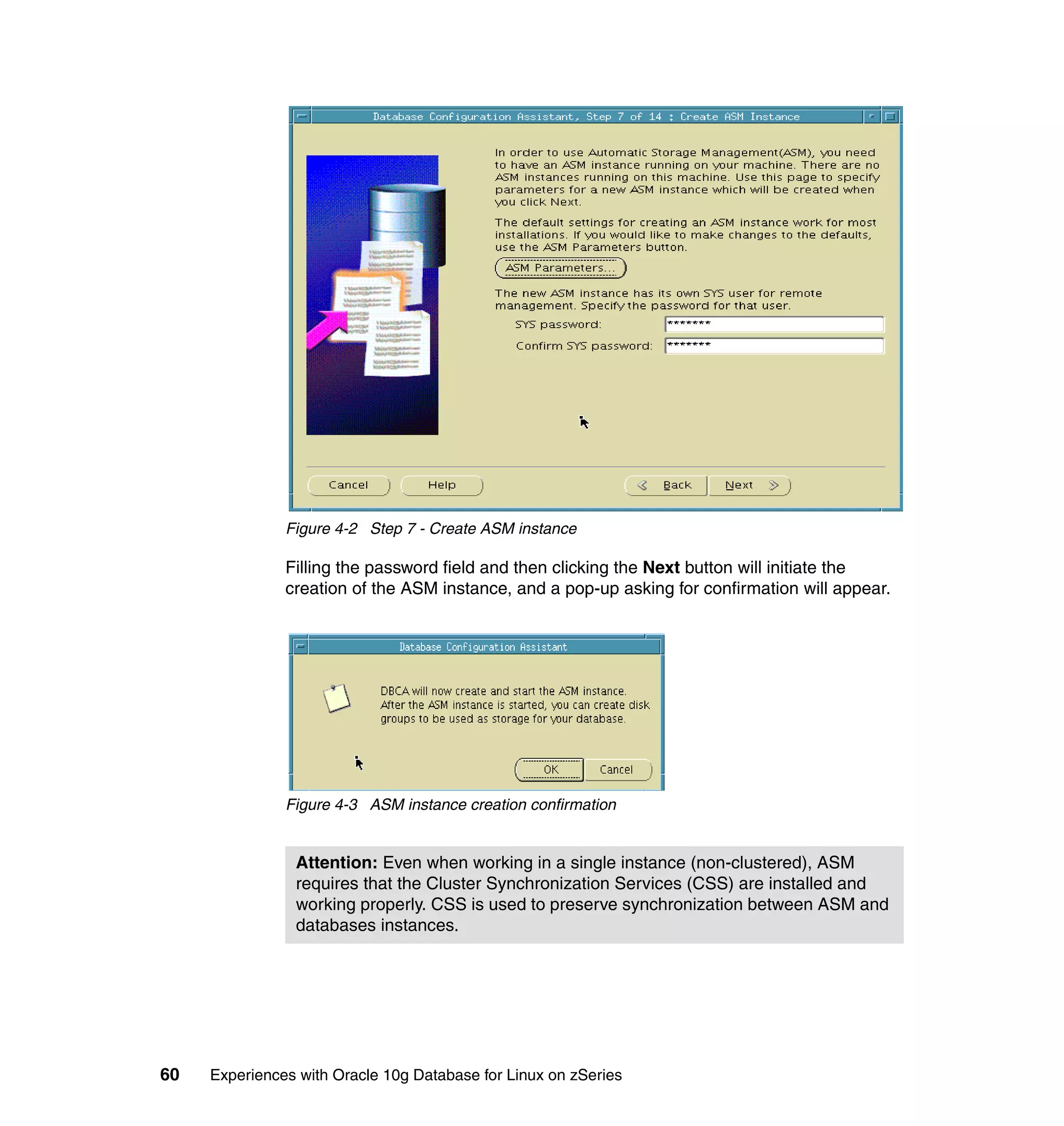 Figure 4-2 Step 7 - Create ASM instance

               Filling the password field and then clicking the Next button will initiate the
               creation of the ASM instance, and a pop-up asking for confirmation will appear.




               Figure 4-3 ASM instance creation confirmation


                Attention: Even when working in a single instance (non-clustered), ASM
                requires that the Cluster Synchronization Services (CSS) are installed and
                working properly. CSS is used to preserve synchronization between ASM and
                databases instances.




60   Experiences with Oracle 10g Database for Linux on zSeries
 