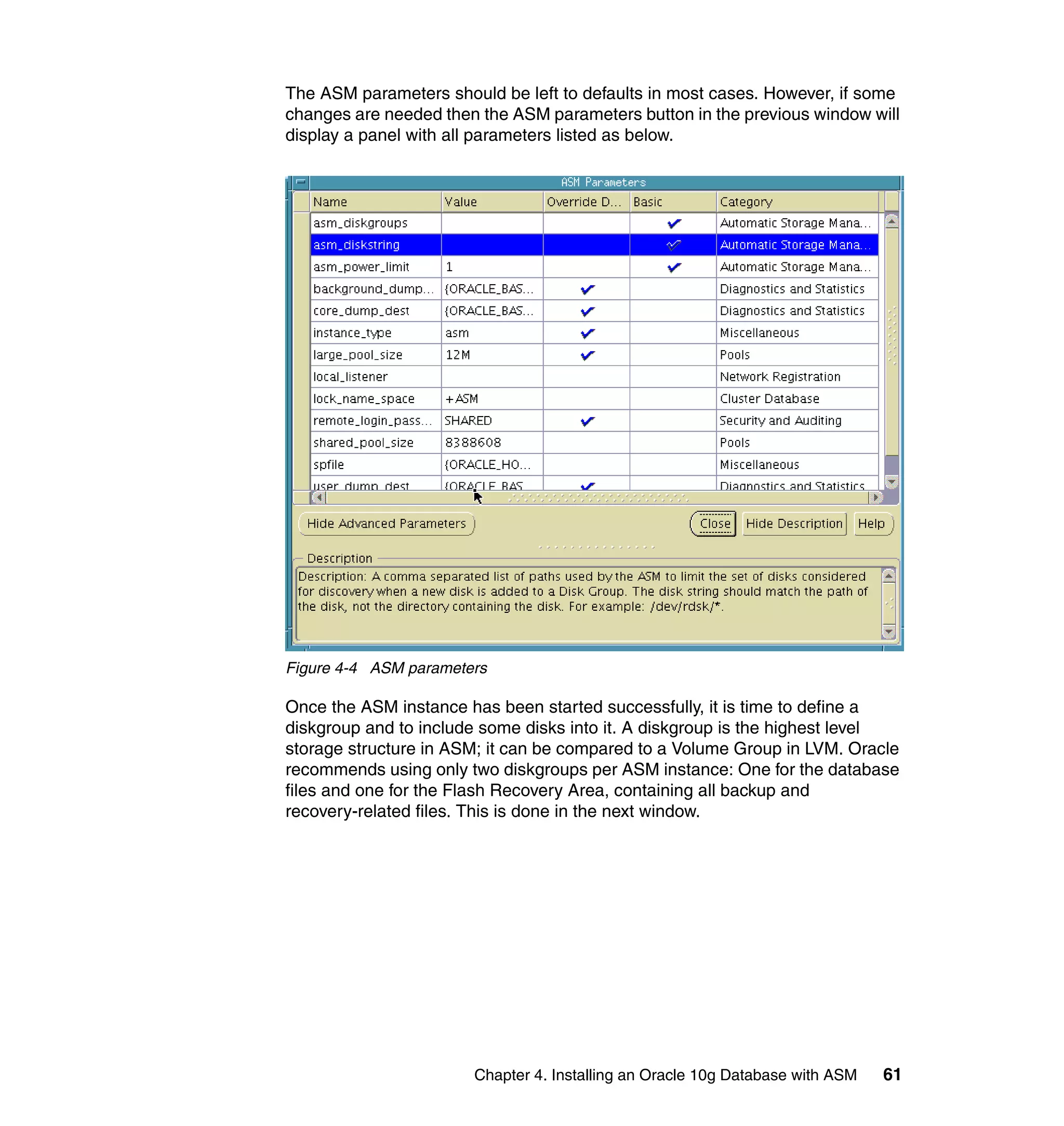 The ASM parameters should be left to defaults in most cases. However, if some
changes are needed then the ASM parameters button in the previous window will
display a panel with all parameters listed as below.




Figure 4-4 ASM parameters

Once the ASM instance has been started successfully, it is time to define a
diskgroup and to include some disks into it. A diskgroup is the highest level
storage structure in ASM; it can be compared to a Volume Group in LVM. Oracle
recommends using only two diskgroups per ASM instance: One for the database
files and one for the Flash Recovery Area, containing all backup and
recovery-related files. This is done in the next window.




                       Chapter 4. Installing an Oracle 10g Database with ASM   61
 