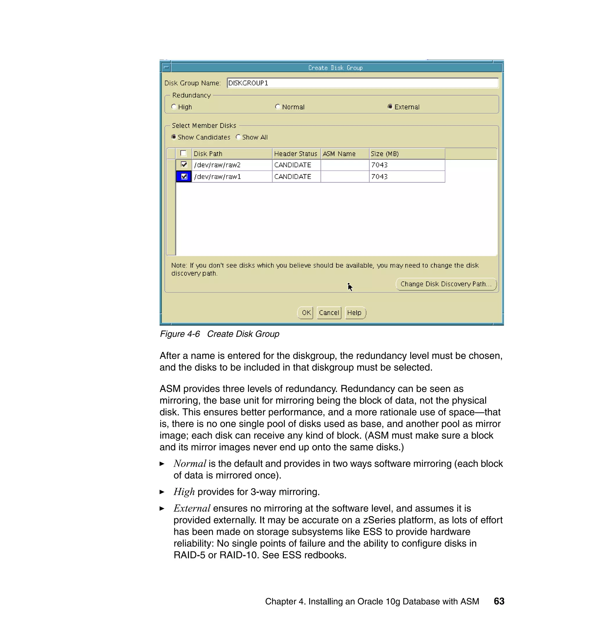 Figure 4-6 Create Disk Group

After a name is entered for the diskgroup, the redundancy level must be chosen,
and the disks to be included in that diskgroup must be selected.

ASM provides three levels of redundancy. Redundancy can be seen as
mirroring, the base unit for mirroring being the block of data, not the physical
disk. This ensures better performance, and a more rationale use of space—that
is, there is no one single pool of disks used as base, and another pool as mirror
image; each disk can receive any kind of block. (ASM must make sure a block
and its mirror images never end up onto the same disks.)
   Normal is the default and provides in two ways software mirroring (each block
   of data is mirrored once).
   High provides for 3-way mirroring.
   External ensures no mirroring at the software level, and assumes it is
   provided externally. It may be accurate on a zSeries platform, as lots of effort
   has been made on storage subsystems like ESS to provide hardware
   reliability: No single points of failure and the ability to configure disks in
   RAID-5 or RAID-10. See ESS redbooks.



                         Chapter 4. Installing an Oracle 10g Database with ASM   63
 