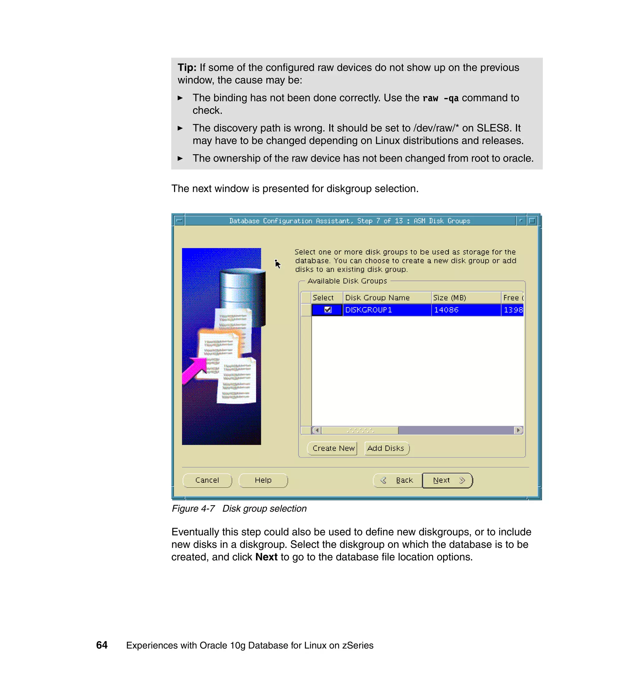 Tip: If some of the configured raw devices do not show up on the previous
                window, the cause may be:
                    The binding has not been done correctly. Use the raw -qa command to
                    check.
                    The discovery path is wrong. It should be set to /dev/raw/* on SLES8. It
                    may have to be changed depending on Linux distributions and releases.
                    The ownership of the raw device has not been changed from root to oracle.

               The next window is presented for diskgroup selection.




               Figure 4-7 Disk group selection

               Eventually this step could also be used to define new diskgroups, or to include
               new disks in a diskgroup. Select the diskgroup on which the database is to be
               created, and click Next to go to the database file location options.




64   Experiences with Oracle 10g Database for Linux on zSeries
 