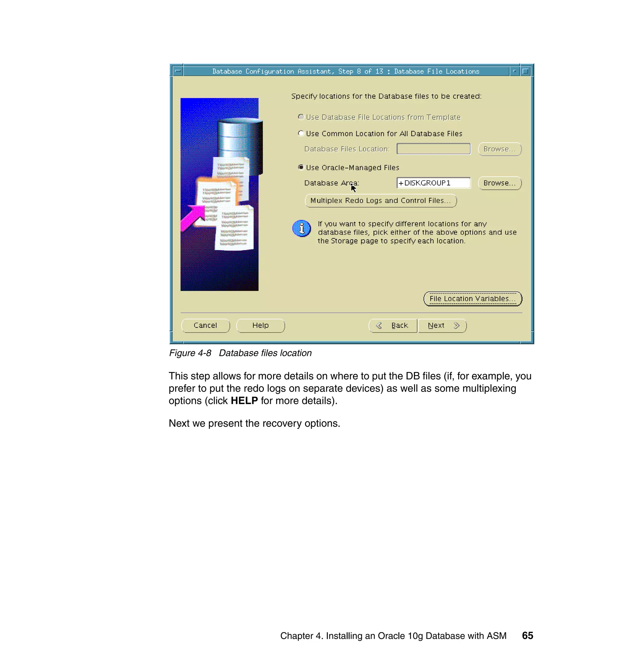Figure 4-8 Database files location

This step allows for more details on where to put the DB files (if, for example, you
prefer to put the redo logs on separate devices) as well as some multiplexing
options (click HELP for more details).

Next we present the recovery options.




                          Chapter 4. Installing an Oracle 10g Database with ASM   65
 