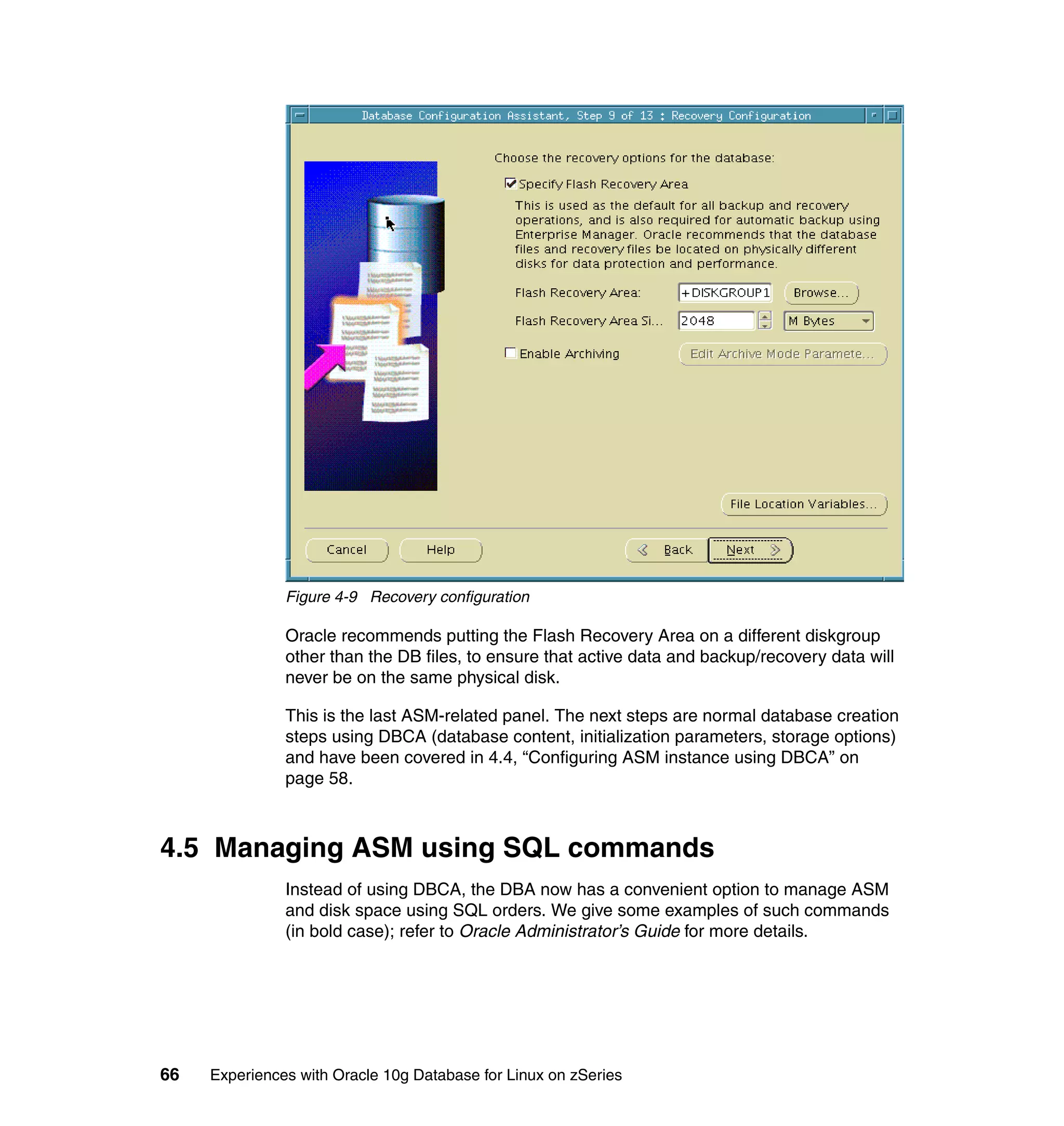 Figure 4-9 Recovery configuration

               Oracle recommends putting the Flash Recovery Area on a different diskgroup
               other than the DB files, to ensure that active data and backup/recovery data will
               never be on the same physical disk.

               This is the last ASM-related panel. The next steps are normal database creation
               steps using DBCA (database content, initialization parameters, storage options)
               and have been covered in 4.4, “Configuring ASM instance using DBCA” on
               page 58.



4.5 Managing ASM using SQL commands
               Instead of using DBCA, the DBA now has a convenient option to manage ASM
               and disk space using SQL orders. We give some examples of such commands
               (in bold case); refer to Oracle Administrator’s Guide for more details.




66   Experiences with Oracle 10g Database for Linux on zSeries
 