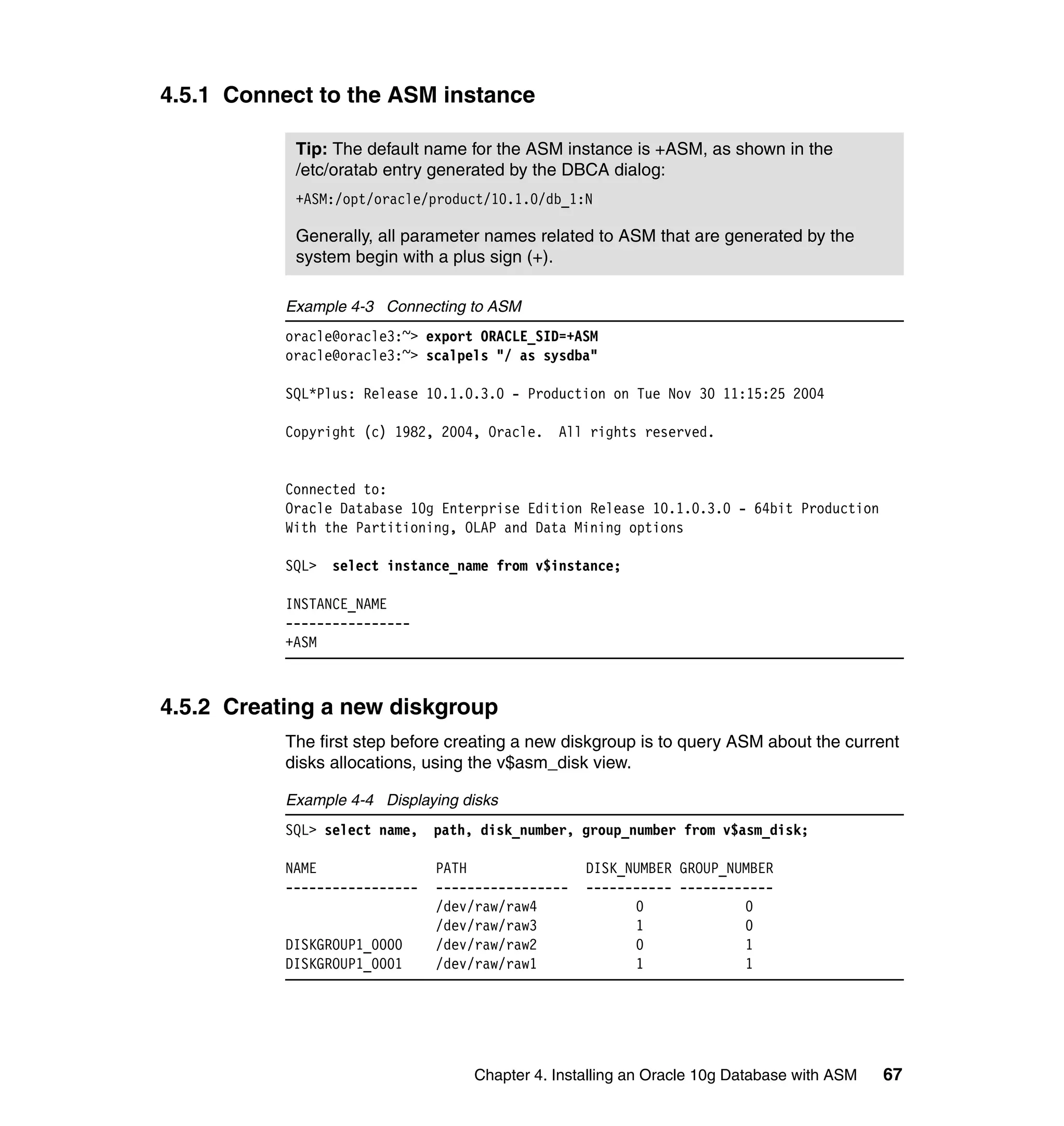 4.5.1 Connect to the ASM instance

            Tip: The default name for the ASM instance is +ASM, as shown in the
            /etc/oratab entry generated by the DBCA dialog:
            +ASM:/opt/oracle/product/10.1.0/db_1:N

            Generally, all parameter names related to ASM that are generated by the
            system begin with a plus sign (+).

           Example 4-3 Connecting to ASM
           oracle@oracle3:~> export ORACLE_SID=+ASM
           oracle@oracle3:~> scalpels "/ as sysdba"

           SQL*Plus: Release 10.1.0.3.0 - Production on Tue Nov 30 11:15:25 2004

           Copyright (c) 1982, 2004, Oracle. All rights reserved.


           Connected to:
           Oracle Database 10g Enterprise Edition Release 10.1.0.3.0 - 64bit Production
           With the Partitioning, OLAP and Data Mining options

           SQL> select instance_name from v$instance;

           INSTANCE_NAME
           ----------------
           +ASM



4.5.2 Creating a new diskgroup
           The first step before creating a new diskgroup is to query ASM about the current
           disks allocations, using the v$asm_disk view.

           Example 4-4 Displaying disks
           SQL> select name,   path, disk_number, group_number from v$asm_disk;

           NAME                PATH                DISK_NUMBER GROUP_NUMBER
           -----------------   -----------------   ----------- ------------
                               /dev/raw/raw4             0             0
                               /dev/raw/raw3             1             0
           DISKGROUP1_0000     /dev/raw/raw2             0             1
           DISKGROUP1_0001     /dev/raw/raw1             1             1




                                    Chapter 4. Installing an Oracle 10g Database with ASM   67
 