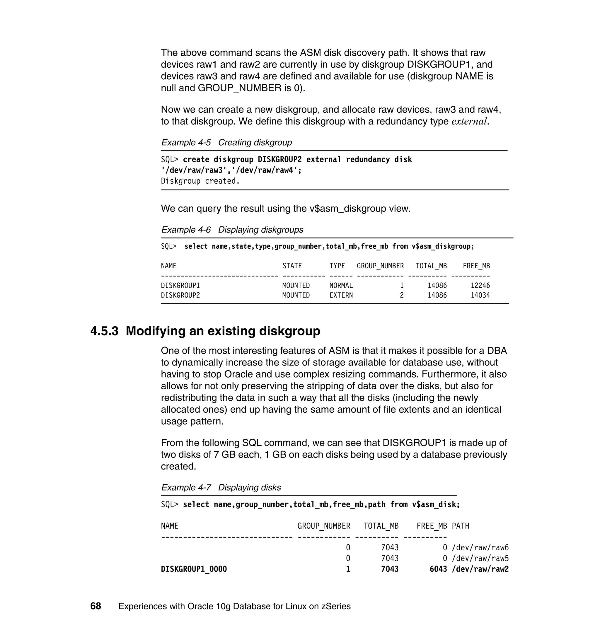 The above command scans the ASM disk discovery path. It shows that raw
               devices raw1 and raw2 are currently in use by diskgroup DISKGROUP1, and
               devices raw3 and raw4 are defined and available for use (diskgroup NAME is
               null and GROUP_NUMBER is 0).

               Now we can create a new diskgroup, and allocate raw devices, raw3 and raw4,
               to that diskgroup. We define this diskgroup with a redundancy type external.

               Example 4-5 Creating diskgroup
               SQL> create diskgroup DISKGROUP2 external redundancy disk
               '/dev/raw/raw3','/dev/raw/raw4';
               Diskgroup created.


               We can query the result using the v$asm_diskgroup view.

               Example 4-6 Displaying diskgroups
               SQL>   select name,state,type,group_number,total_mb,free_mb from v$asm_diskgroup;

               NAME                             STATE         TYPE   GROUP_NUMBER   TOTAL_MB    FREE_MB
               ------------------------------   -----------   ------ ------------ ---------- ----------
               DISKGROUP1                       MOUNTED       NORMAL            1      14086      12246
               DISKGROUP2                       MOUNTED       EXTERN            2      14086      14034



4.5.3 Modifying an existing diskgroup
               One of the most interesting features of ASM is that it makes it possible for a DBA
               to dynamically increase the size of storage available for database use, without
               having to stop Oracle and use complex resizing commands. Furthermore, it also
               allows for not only preserving the stripping of data over the disks, but also for
               redistributing the data in such a way that all the disks (including the newly
               allocated ones) end up having the same amount of file extents and an identical
               usage pattern.

               From the following SQL command, we can see that DISKGROUP1 is made up of
               two disks of 7 GB each, 1 GB on each disks being used by a database previously
               created.

               Example 4-7 Displaying disks
               SQL> select name,group_number,total_mb,free_mb,path from v$asm_disk;

               NAME                           GROUP_NUMBER TOTAL_MB      FREE_MB PATH
               ------------------------------ ------------ ---------- ----------
                                                         0       7043          0 /dev/raw/raw6
                                                         0       7043          0 /dev/raw/raw5
               DISKGROUP1_0000                           1       7043       6043 /dev/raw/raw2



68   Experiences with Oracle 10g Database for Linux on zSeries
 