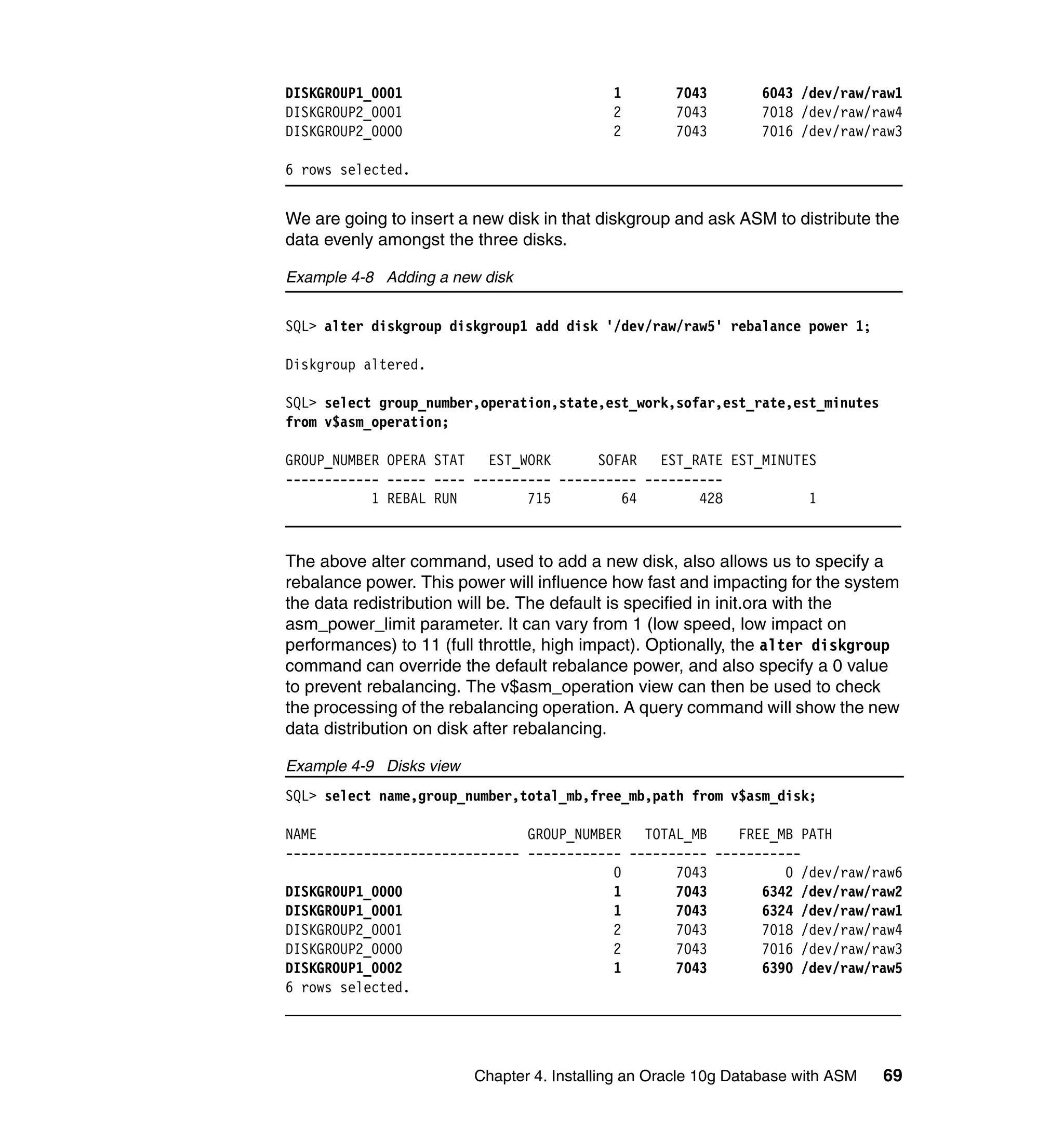 DISKGROUP1_0001                             1       7043        6043 /dev/raw/raw1
DISKGROUP2_0001                             2       7043        7018 /dev/raw/raw4
DISKGROUP2_0000                             2       7043        7016 /dev/raw/raw3

6 rows selected.


We are going to insert a new disk in that diskgroup and ask ASM to distribute the
data evenly amongst the three disks.

Example 4-8 Adding a new disk


SQL> alter diskgroup diskgroup1 add disk '/dev/raw/raw5' rebalance power 1;

Diskgroup altered.

SQL> select group_number,operation,state,est_work,sofar,est_rate,est_minutes
from v$asm_operation;

GROUP_NUMBER OPERA STAT EST_WORK        SOFAR   EST_RATE EST_MINUTES
------------ ----- ---- ---------- ---------- ----------
           1 REBAL RUN         715         64        428           1



The above alter command, used to add a new disk, also allows us to specify a
rebalance power. This power will influence how fast and impacting for the system
the data redistribution will be. The default is specified in init.ora with the
asm_power_limit parameter. It can vary from 1 (low speed, low impact on
performances) to 11 (full throttle, high impact). Optionally, the alter diskgroup
command can override the default rebalance power, and also specify a 0 value
to prevent rebalancing. The v$asm_operation view can then be used to check
the processing of the rebalancing operation. A query command will show the new
data distribution on disk after rebalancing.

Example 4-9 Disks view
SQL> select name,group_number,total_mb,free_mb,path from v$asm_disk;

NAME                           GROUP_NUMBER TOTAL_MB      FREE_MB PATH
------------------------------ ------------ ---------- -----------
                                          0       7043          0 /dev/raw/raw6
DISKGROUP1_0000                           1       7043       6342 /dev/raw/raw2
DISKGROUP1_0001                           1       7043       6324 /dev/raw/raw1
DISKGROUP2_0001                           2       7043       7018 /dev/raw/raw4
DISKGROUP2_0000                           2       7043       7016 /dev/raw/raw3
DISKGROUP1_0002                           1       7043       6390 /dev/raw/raw5
6 rows selected.




                         Chapter 4. Installing an Oracle 10g Database with ASM   69
 