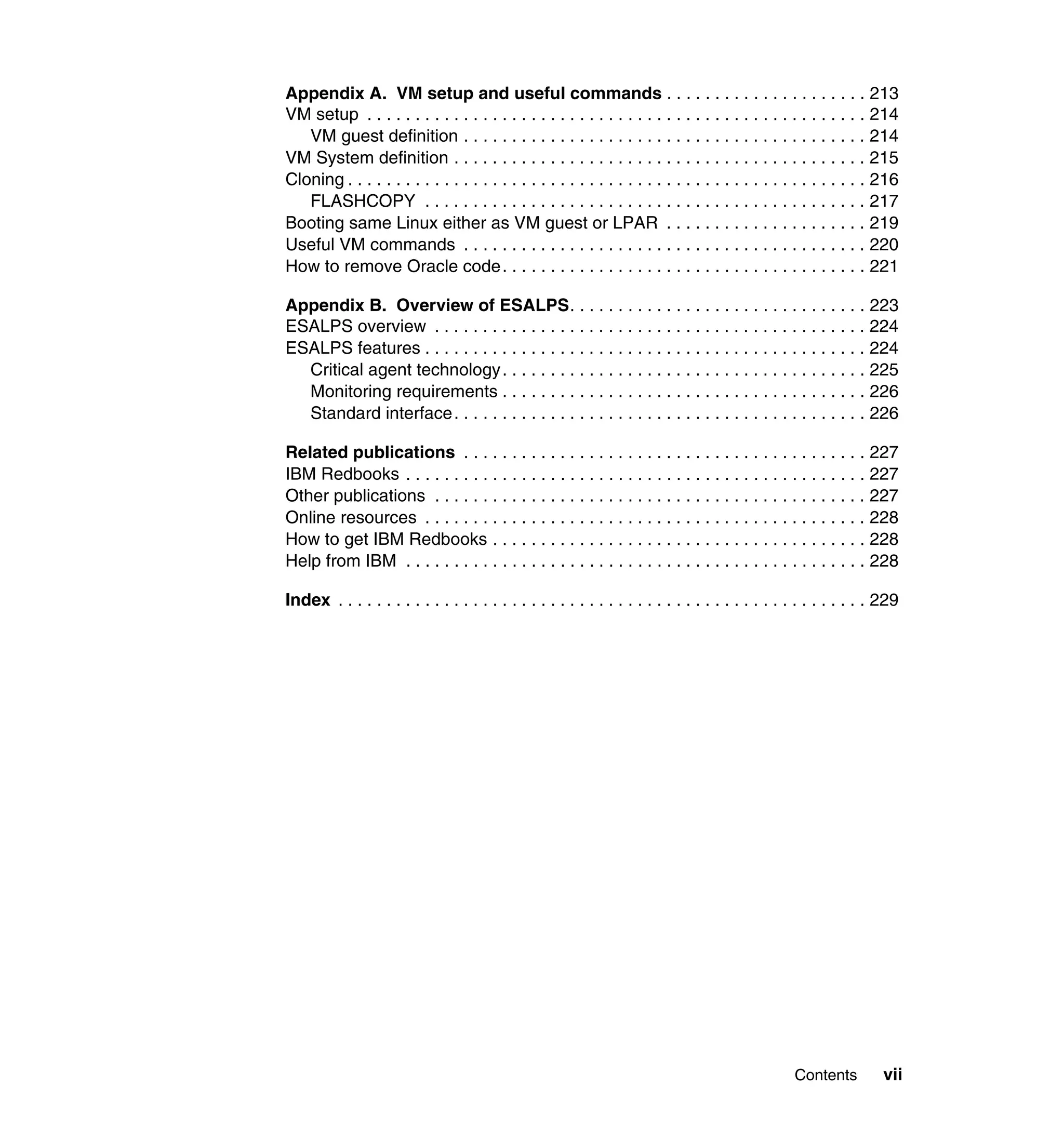 Appendix A. VM setup and useful commands . . . . . . . . . . . . . . . . . . . . . 213
VM setup . . . . . . . . . . . . . . . . . . . . . . . . . . . . . . . . . . . . . . . . . . . . . . . . . . . . 214
   VM guest definition . . . . . . . . . . . . . . . . . . . . . . . . . . . . . . . . . . . . . . . . . . 214
VM System definition . . . . . . . . . . . . . . . . . . . . . . . . . . . . . . . . . . . . . . . . . . . 215
Cloning . . . . . . . . . . . . . . . . . . . . . . . . . . . . . . . . . . . . . . . . . . . . . . . . . . . . . . 216
   FLASHCOPY . . . . . . . . . . . . . . . . . . . . . . . . . . . . . . . . . . . . . . . . . . . . . . 217
Booting same Linux either as VM guest or LPAR . . . . . . . . . . . . . . . . . . . . . 219
Useful VM commands . . . . . . . . . . . . . . . . . . . . . . . . . . . . . . . . . . . . . . . . . . 220
How to remove Oracle code. . . . . . . . . . . . . . . . . . . . . . . . . . . . . . . . . . . . . . 221

Appendix B. Overview of ESALPS. . . . . . . . . . . . . . . . . . . . . . . . . . . . . . . 223
ESALPS overview . . . . . . . . . . . . . . . . . . . . . . . . . . . . . . . . . . . . . . . . . . . . . 224
ESALPS features . . . . . . . . . . . . . . . . . . . . . . . . . . . . . . . . . . . . . . . . . . . . . . 224
  Critical agent technology . . . . . . . . . . . . . . . . . . . . . . . . . . . . . . . . . . . . . . 225
  Monitoring requirements . . . . . . . . . . . . . . . . . . . . . . . . . . . . . . . . . . . . . . 226
  Standard interface . . . . . . . . . . . . . . . . . . . . . . . . . . . . . . . . . . . . . . . . . . . 226

Related publications . . . . . . . . . . . . . . . . . . . . . . . . . . . . . . . . . . . . . . . . . . 227
IBM Redbooks . . . . . . . . . . . . . . . . . . . . . . . . . . . . . . . . . . . . . . . . . . . . . . . . 227
Other publications . . . . . . . . . . . . . . . . . . . . . . . . . . . . . . . . . . . . . . . . . . . . . 227
Online resources . . . . . . . . . . . . . . . . . . . . . . . . . . . . . . . . . . . . . . . . . . . . . . 228
How to get IBM Redbooks . . . . . . . . . . . . . . . . . . . . . . . . . . . . . . . . . . . . . . . 228
Help from IBM . . . . . . . . . . . . . . . . . . . . . . . . . . . . . . . . . . . . . . . . . . . . . . . . 228

Index . . . . . . . . . . . . . . . . . . . . . . . . . . . . . . . . . . . . . . . . . . . . . . . . . . . . . . . 229




                                                                                                  Contents          vii
 
