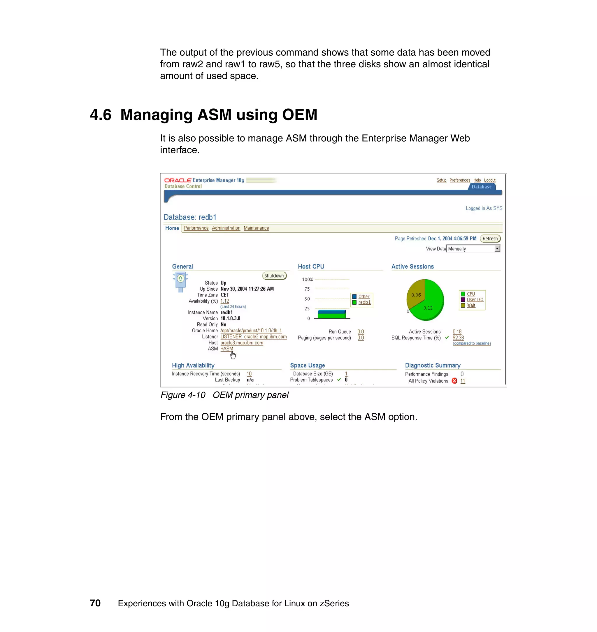 The output of the previous command shows that some data has been moved
               from raw2 and raw1 to raw5, so that the three disks show an almost identical
               amount of used space.



4.6 Managing ASM using OEM
               It is also possible to manage ASM through the Enterprise Manager Web
               interface.




               Figure 4-10 OEM primary panel

               From the OEM primary panel above, select the ASM option.




70   Experiences with Oracle 10g Database for Linux on zSeries
 