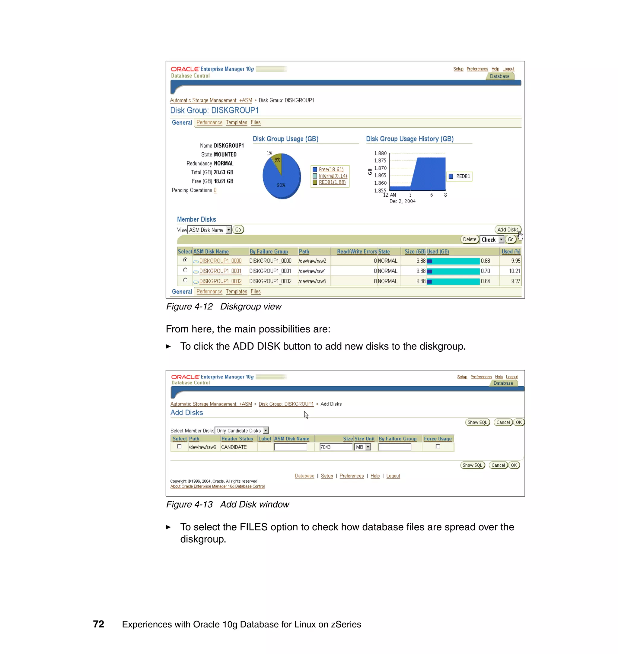 Figure 4-12 Diskgroup view

               From here, the main possibilities are:
                  To click the ADD DISK button to add new disks to the diskgroup.




               Figure 4-13 Add Disk window

                  To select the FILES option to check how database files are spread over the
                  diskgroup.




72   Experiences with Oracle 10g Database for Linux on zSeries
 