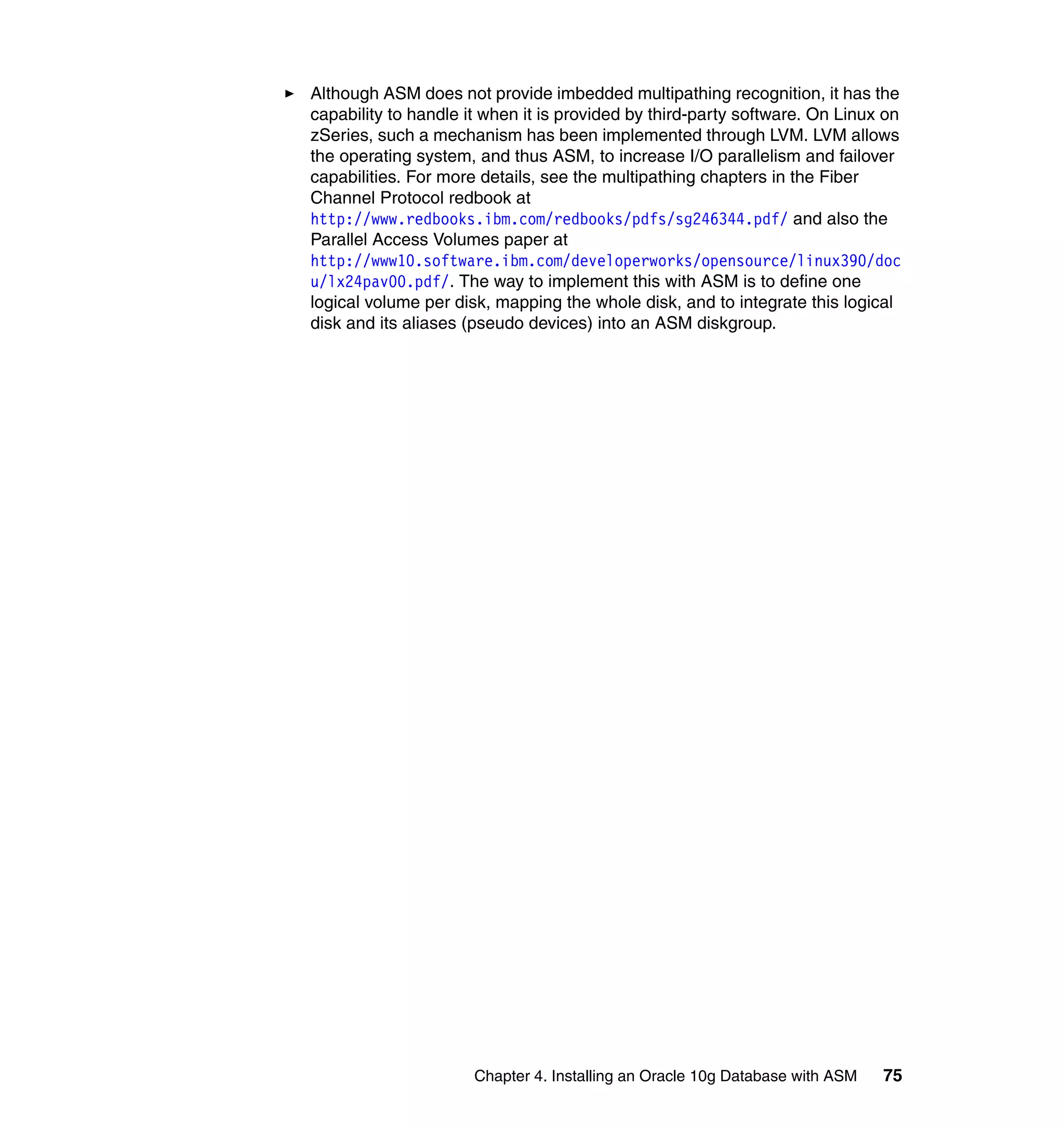 Although ASM does not provide imbedded multipathing recognition, it has the
capability to handle it when it is provided by third-party software. On Linux on
zSeries, such a mechanism has been implemented through LVM. LVM allows
the operating system, and thus ASM, to increase I/O parallelism and failover
capabilities. For more details, see the multipathing chapters in the Fiber
Channel Protocol redbook at
http://www.redbooks.ibm.com/redbooks/pdfs/sg246344.pdf/ and also the
Parallel Access Volumes paper at
http://www10.software.ibm.com/developerworks/opensource/linux390/doc
u/lx24pav00.pdf/. The way to implement this with ASM is to define one
logical volume per disk, mapping the whole disk, and to integrate this logical
disk and its aliases (pseudo devices) into an ASM diskgroup.




                      Chapter 4. Installing an Oracle 10g Database with ASM   75
 