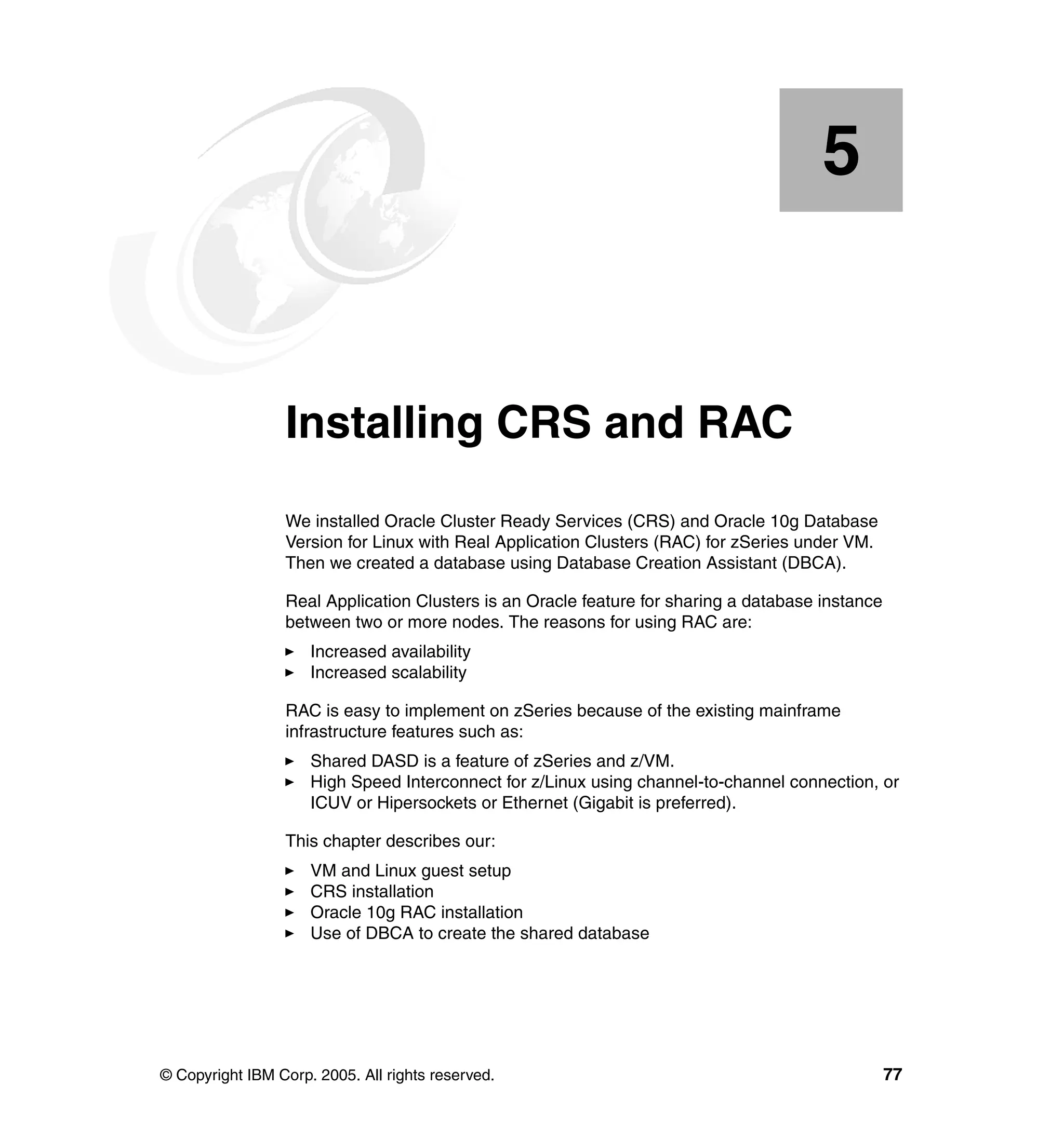 5


    Chapter 5.   Installing CRS and RAC
                 We installed Oracle Cluster Ready Services (CRS) and Oracle 10g Database
                 Version for Linux with Real Application Clusters (RAC) for zSeries under VM.
                 Then we created a database using Database Creation Assistant (DBCA).

                 Real Application Clusters is an Oracle feature for sharing a database instance
                 between two or more nodes. The reasons for using RAC are:
                     Increased availability
                     Increased scalability

                 RAC is easy to implement on zSeries because of the existing mainframe
                 infrastructure features such as:
                     Shared DASD is a feature of zSeries and z/VM.
                     High Speed Interconnect for z/Linux using channel-to-channel connection, or
                     ICUV or Hipersockets or Ethernet (Gigabit is preferred).

                 This chapter describes our:
                     VM and Linux guest setup
                     CRS installation
                     Oracle 10g RAC installation
                     Use of DBCA to create the shared database




© Copyright IBM Corp. 2005. All rights reserved.                                                  77
 
