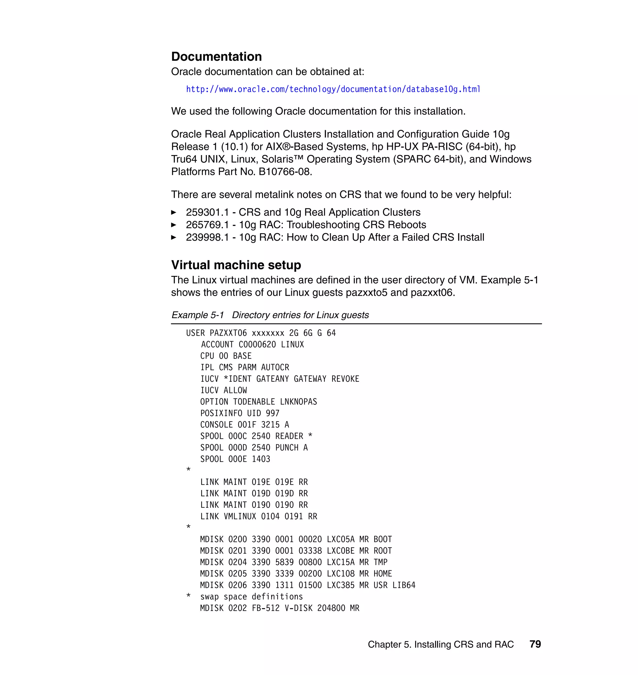 Documentation
Oracle documentation can be obtained at:
   http://www.oracle.com/technology/documentation/database10g.html

We used the following Oracle documentation for this installation.

Oracle Real Application Clusters Installation and Configuration Guide 10g
Release 1 (10.1) for AIX®-Based Systems, hp HP-UX PA-RISC (64-bit), hp
Tru64 UNIX, Linux, Solaris™ Operating System (SPARC 64-bit), and Windows
Platforms Part No. B10766-08.

There are several metalink notes on CRS that we found to be very helpful:
   259301.1 - CRS and 10g Real Application Clusters
   265769.1 - 10g RAC: Troubleshooting CRS Reboots
   239998.1 - 10g RAC: How to Clean Up After a Failed CRS Install

Virtual machine setup
The Linux virtual machines are defined in the user directory of VM. Example 5-1
shows the entries of our Linux guests pazxxto5 and pazxxt06.

Example 5-1 Directory entries for Linux guests
   USER PAZXXT06 xxxxxxx 2G 6G G 64
      ACCOUNT C0000620 LINUX
      CPU 00 BASE
      IPL CMS PARM AUTOCR
      IUCV *IDENT GATEANY GATEWAY REVOKE
      IUCV ALLOW
      OPTION TODENABLE LNKNOPAS
      POSIXINFO UID 997
      CONSOLE 001F 3215 A
      SPOOL 000C 2540 READER *
      SPOOL 000D 2540 PUNCH A
      SPOOL 000E 1403
   *
      LINK MAINT 019E 019E RR
      LINK MAINT 019D 019D RR
      LINK MAINT 0190 0190 RR
      LINK VMLINUX 0104 0191 RR
   *
      MDISK 0200 3390 0001 00020 LXC05A MR       BOOT
      MDISK 0201 3390 0001 03338 LXC0BE MR       ROOT
      MDISK 0204 3390 5839 00800 LXC15A MR       TMP
      MDISK 0205 3390 3339 00200 LXC108 MR       HOME
      MDISK 0206 3390 1311 01500 LXC385 MR       USR LIB64
   * swap space definitions
      MDISK 0202 FB-512 V-DISK 204800 MR


                                             Chapter 5. Installing CRS and RAC   79
 