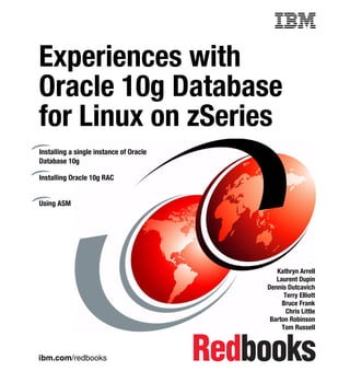 Front cover


Experiences with
Oracle 10g Database
for Linux on zSeries
Installing a single instance of Oracle
Database 10g

Installing Oracle 10g RAC


Using ASM




                                                          Kathryn Arrell
                                                          Laurent Dupin
                                                       Dennis Dutcavich
                                                             Terry Elliott
                                                            Bruce Frank
                                                              Chris Little
                                                        Barton Robinson
                                                            Tom Russell



ibm.com/redbooks
 