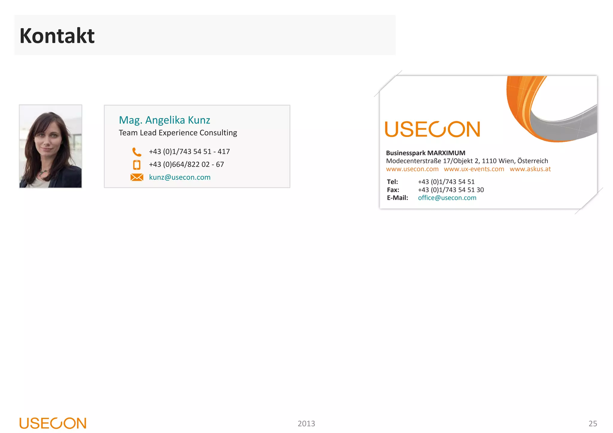 Kontakt
25
Mag. Angelika Kunz
+43 (0)664/822 02 - 67
Team Lead Experience Consulting
+43 (0)1/743 54 51 - 417
kunz@usecon.com
Businesspark MARXIMUM
Modecenterstraße 17/Objekt 2, 1110 Wien, Österreich
www.usecon.com www.ux-events.com www.askus.at
Tel: +43 (0)1/743 54 51
Fax: +43 (0)1/743 54 51 30
E-Mail: office@usecon.com
2013
Kontakt
 