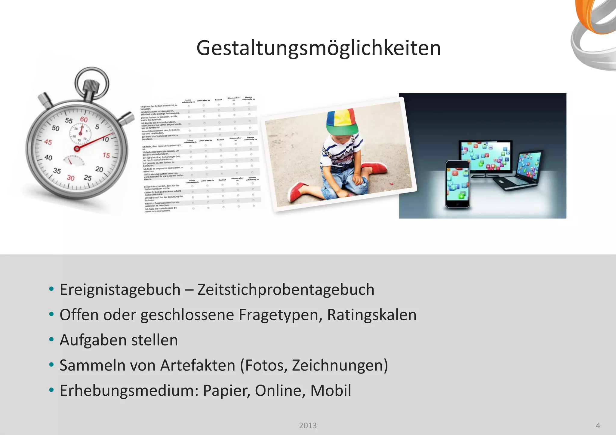 4
• Ereignistagebuch – Zeitstichprobentagebuch
• Offen oder geschlossene Fragetypen, Ratingskalen
• Aufgaben stellen
• Sammeln von Artefakten (Fotos, Zeichnungen)
• Erhebungsmedium: Papier, Online, Mobil
2013
Gestaltungsmöglichkeiten
 