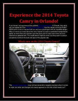 Experience the 2014 Toyota
Camry in Orlando!
If you haven’t yet experienced the updated 2014 Toyota Camry in Orlando, then what
are you waiting for? Our Orlando Toyota dealership has this vehicle on the lot RIGHT
NOW and it’s sure to impress both you and your passengers with its incredible design.
Why is it we’re so excited about this new Toyota? It’s been a celebrated transportation
option on more than one occasion over the years, but it’s been some time since it’s
received an updated look. The modifications might be minor, but they seem to almost
completely transform the look and style of this popular ride.
What’s new on the 2014 Toyota Camry?
The Orlando Toyota Camry may not have received a complete overhaul when it comes
to style, but some new changes are clearly apparent on this ride. What stands out?
 
