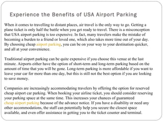 Experience the Benefits of USA Airport Parking
When it comes to travelling to distant places, air travel is the only way to go. Getting a
plane ticket is only half the battle when you get ready to travel. There is a misconception
that USA airport parking is too expensive. In fact, many travelers make the mistake of
becoming a burden to a friend or loved one, which also takes more time out of your day.
By choosing cheap airport parking, you can be on your way to your destination quicker,
and all at your convenience.

Traditional airport parking can be quite expensive if you choose this venue at the last
minute. Airports either have the option of short-term and long-term parking based on the
amount of time that you will be gone. Long-term parking is more affordable if you want to
leave your car for more than one day, but this is still not the best option if you are looking
to save money.

Companies are increasingly accommodating travelers by offering the option for reserved
cheap airport car parking. When booking your airline ticket, you should consider reserving
your parking space at the same time. This increases your chances of guaranteed
cheap airport parking because of the advance notice. If you have a disability or need any
other accommodations, the staff can potentially help you secure the closest space
available, and even offer assistance in getting you to the ticket counter and terminal.
 