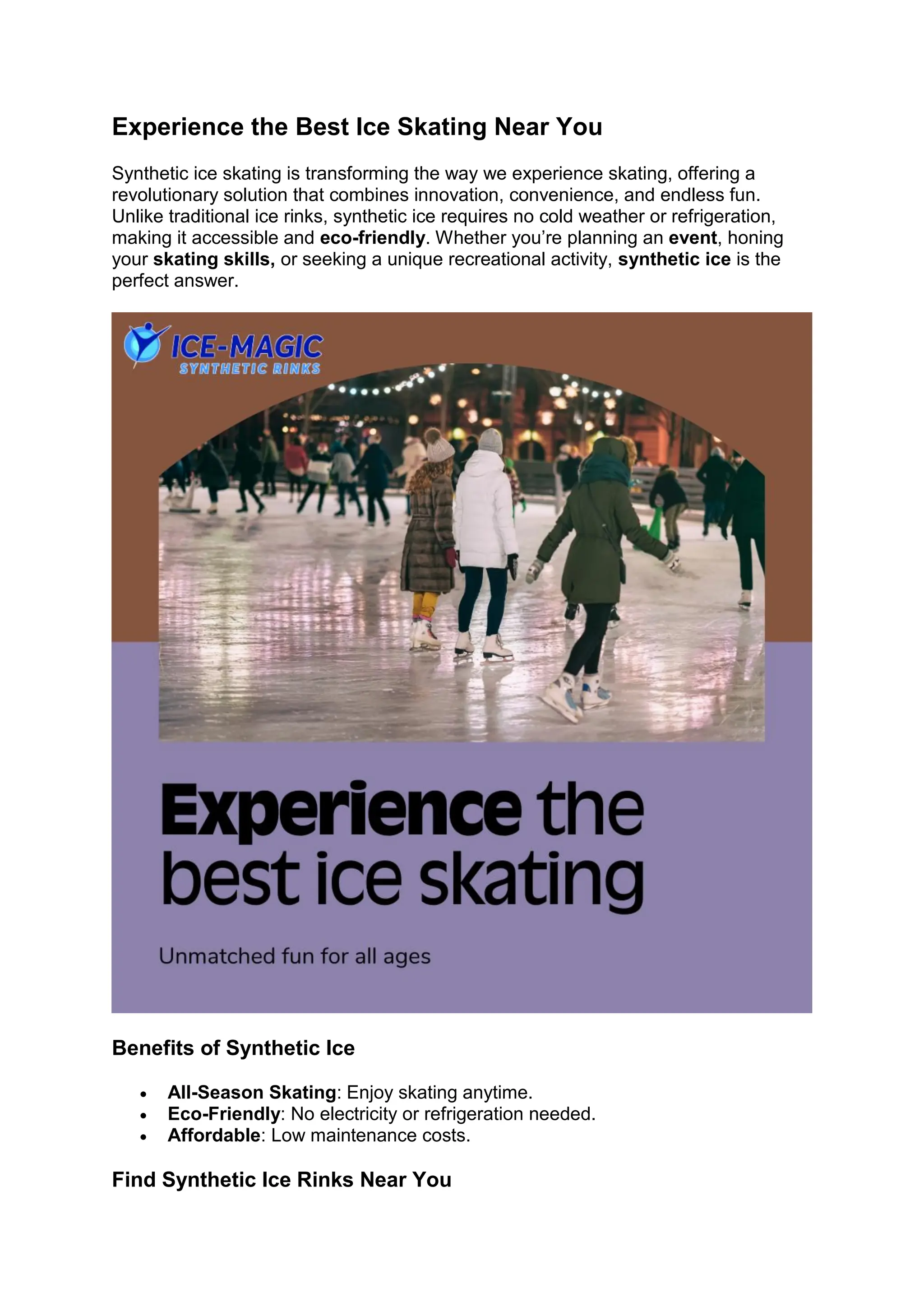 Experience the Best Ice Skating Near You
Synthetic ice skating is transforming the way we experience skating, offering a
revolutionary solution that combines innovation, convenience, and endless fun.
Unlike traditional ice rinks, synthetic ice requires no cold weather or refrigeration,
making it accessible and eco-friendly. Whether you’re planning an event, honing
your skating skills, or seeking a unique recreational activity, synthetic ice is the
perfect answer.
Benefits of Synthetic Ice
• All-Season Skating: Enjoy skating anytime.
• Eco-Friendly: No electricity or refrigeration needed.
• Affordable: Low maintenance costs.
Find Synthetic Ice Rinks Near You
 