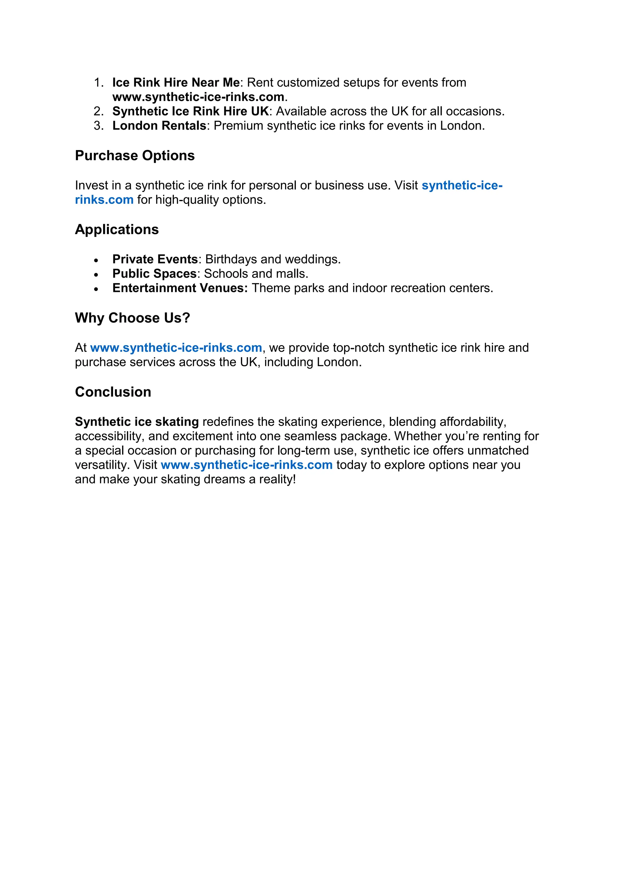 1. Ice Rink Hire Near Me: Rent customized setups for events from
www.synthetic-ice-rinks.com.
2. Synthetic Ice Rink Hire UK: Available across the UK for all occasions.
3. London Rentals: Premium synthetic ice rinks for events in London.
Purchase Options
Invest in a synthetic ice rink for personal or business use. Visit synthetic-ice-
rinks.com for high-quality options.
Applications
• Private Events: Birthdays and weddings.
• Public Spaces: Schools and malls.
• Entertainment Venues: Theme parks and indoor recreation centers.
Why Choose Us?
At www.synthetic-ice-rinks.com, we provide top-notch synthetic ice rink hire and
purchase services across the UK, including London.
Conclusion
Synthetic ice skating redefines the skating experience, blending affordability,
accessibility, and excitement into one seamless package. Whether you’re renting for
a special occasion or purchasing for long-term use, synthetic ice offers unmatched
versatility. Visit www.synthetic-ice-rinks.com today to explore options near you
and make your skating dreams a reality!
 