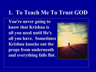 1.  To Teach Me To Trust GOD You're never going to  know that Krishna is  all you need until He's  all you have.  Sometimes  Krishna knocks out the  props from underneath  and everything falls flat . 