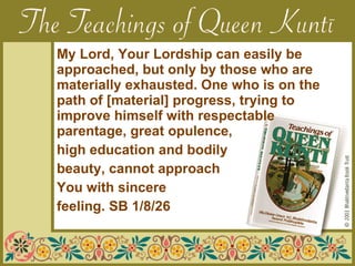   My Lord, Your Lordship can easily be  approached, but only by those who are  materially exhausted. One who is on the  path of [material] progress, trying to  improve himself with respectable  parentage, great opulence, high education and bodily  beauty, cannot approach  You with sincere feeling. SB 1/8/26 