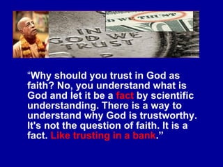 “ Why should you trust in God as faith? No, you understand what is God and let it be a  fact  by scientific understanding. There is a way to understand why God is trustworthy. It's not the question of faith. It is a fact.  Like trusting in a bank .” 