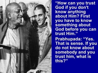 “ How can you trust God if you don't know anything about Him? First you have to know something about God before you can trust Him.” Prabhupada: “Yes. That is sense. If you do not know about somebody and you trust him, what is this?”  