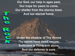 Our God, our help in ages past, Our hope for years to come, Our shelter from the stormy blast, And our eternal home. Under the shadow of Thy throne Thy saints have dwelt secure; Sufficient is Thine arm alone, And our defense is sure. The Rock 