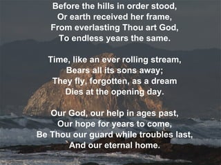 Before the hills in order stood, Or earth received her frame, From everlasting Thou art God, To endless years the same. Time, like an ever rolling stream, Bears all its sons away; They fly, forgotten, as a dream Dies at the opening day. Our God, our help in ages past, Our hope for years to come, Be Thou our guard while troubles last, And our eternal home. 