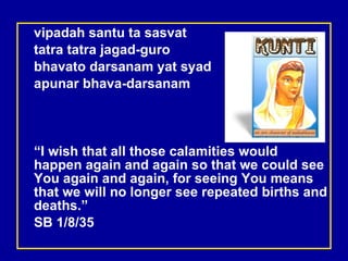vipadah santu ta sasvat tatra tatra jagad-guro bhavato darsanam yat syad apunar bhava-darsanam “ I wish that all those calamities would happen again and again so that we could see You again and again, for seeing You means that we will no longer see repeated births and deaths.”  SB 1/8/35 
