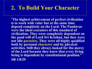 2.  To Build Your Character “ The highest achievement of perfect civilization is to work with valor but at the same time depend completely on the Lord. The P andavas  were the ideal executors of this standard of civilization. They were completely dependent on the good will of Lord  Sri Krishna,  but they were not idle  parasites . They were all highly qualified both by personal  character  and by physical activities. Still they always looked for the mercy of the Lord because they knew that every living being is dependent by constitutional position.” SB 1/8/29 