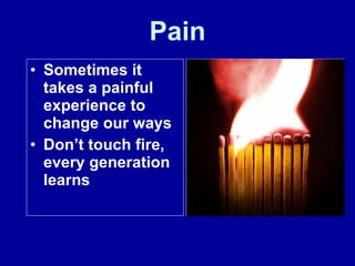 Pain Sometimes it takes a painful experience to change our ways Don’t touch fire, every generation learns 