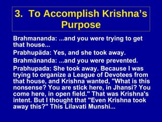 3.  To Accomplish Krishna’s Purpose Brahmananda: ...and you were trying to get that house... Prabhupäda: Yes, and she took away. Brahmänanda: ...and you were prevented. Prabhupada: She took away. Because I was trying to organize a League of Devotees from that house, and Krishna wanted, "What is this nonsense? You are stick here, in Jhansi? You come here, in open field." That was Krishna's intent. But I thought that "Even Krishna took away this?" This Lilavati Munshi... 