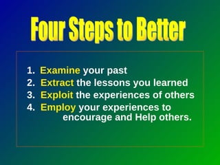 1.   Examine  your past 2.  Extract  the lessons you learned 3.  Exploit  the experiences of others 4.  Employ  your experiences to  encourage and Help others. Four Steps to Better 