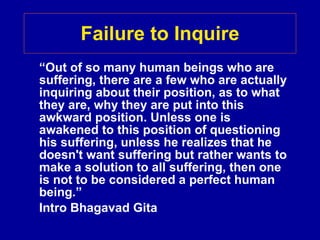 Failure to Inquire “ Out of so many human beings who are suffering, there are a few who are actually inquiring about their position, as to what they are, why they are put into this awkward position. Unless one is awakened to this position of questioning his suffering, unless he realizes that he doesn't want suffering but rather wants to make a solution to all suffering, then one is not to be considered a perfect human being.” Intro Bhagavad Gita 