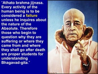 “ Athato brahma jijnasa. Every activity of the human being is to be considered a  failure  unless he inquires about the nature of the Absolute. Therefore those who begin to question why they are suffering or where they came from and where they shall go after death are proper students for understanding Bhagavad-gita .” 
