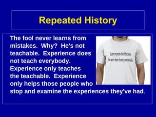 Repeated History The fool never learns from  mistakes.  Why?  He's not  teachable.  Experience does  not teach everybody.  Experience only teaches  the teachable.  Experience  only helps those people who  stop and examine the experiences they've had .  