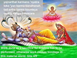 yajnarthat karmano 'nyatra loko 'yan karma-bandhanah tad-artha karma kaunteya mukta-sanga samacara Work done as a sacrifice for Krishna has to be  performed; otherwise work causes bondage in  this material world. Gita 4/9 