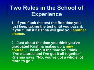 Two Rules in the School of Experience 1.  If you flunk the test the first time you just keep taking the test until you pass it. If you flunk it Krishna will give you  another chance . 2.  Just about the time you think you've graduated Krishna makes up a  new course .  Just about the time you think, "I've matured and I've got it all together" Krishna says, "No, you've got a whole lot more to go." 