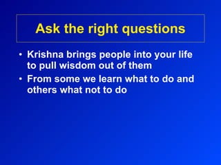 Ask the right questions Krishna brings people into your life to pull wisdom out of them From some we learn what to do and others what not to do 