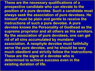 These are the necessary qualifications of a prospective candidate who can elevate to the position of a pure devotee. Such a candidate must always seek the association of pure devotees. He himself must be plain and gentle to receive the instructions of such a pure devotee. A pure devotee knows the Personality of Godhead as the supreme proprietor and all others as His servitors. By the association of pure devotees, one can get rid of all sins accumulated by mundane association. A neophyte devotee must faithfully serve the pure devotee, and he should be very much obedient and strictly follow the instructions. These are the signs of a devotee who is determined to achieve success even in the existing duration of life. 