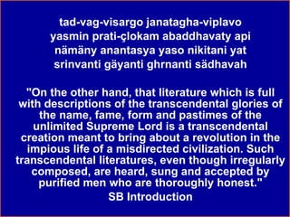 tad-vag-visargo janatagha-viplavo yasmin prati-çlokam abaddhavaty api nämäny anantasya yaso nikitani yat srinvanti gäyanti ghrnanti sädhavah "On the other hand, that literature which is full with descriptions of the transcendental glories of the name, fame, form and pastimes of the unlimited Supreme Lord is a transcendental creation meant to bring about a revolution in the impious life of a misdirected civilization. Such transcendental literatures, even though irregularly composed, are heard, sung and accepted by purified men who are thoroughly honest." SB Introduction 