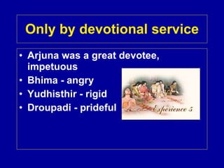 Only by devotional service Arjuna was a great devotee, impetuous Bhima - angry Yudhisthir - rigid Droupadi - prideful 