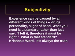 Subjectivity Experience can be caused by all different kinds of things -- drugs, personality, slight of hand. What you need is a standard rather than just say, "I felt it, therefore it must be right."  What is that standard?  Krishna's Word.  It's always the truth.   