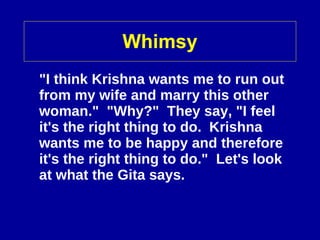 Whimsy "I think Krishna wants me to run out from my wife and marry this other woman."  "Why?"  They say, "I feel it's the right thing to do.  Krishna wants me to be happy and therefore it's the right thing to do."  Let's look at what the Gita says.   